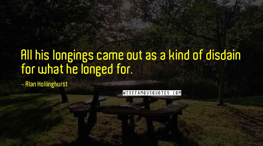 Alan Hollinghurst Quotes: All his longings came out as a kind of disdain for what he longed for.