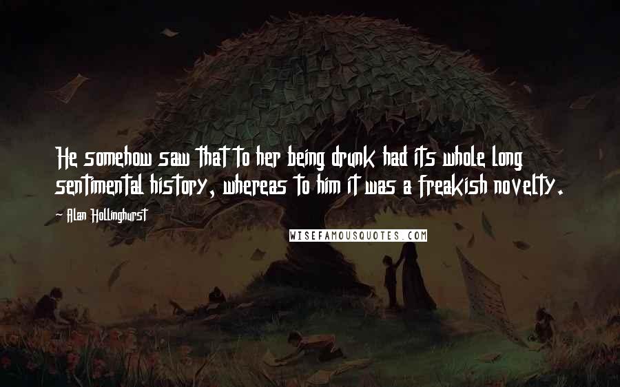 Alan Hollinghurst Quotes: He somehow saw that to her being drunk had its whole long sentimental history, whereas to him it was a freakish novelty.