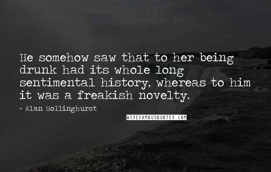 Alan Hollinghurst Quotes: He somehow saw that to her being drunk had its whole long sentimental history, whereas to him it was a freakish novelty.