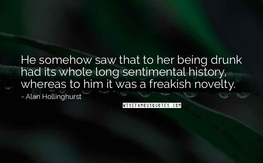 Alan Hollinghurst Quotes: He somehow saw that to her being drunk had its whole long sentimental history, whereas to him it was a freakish novelty.