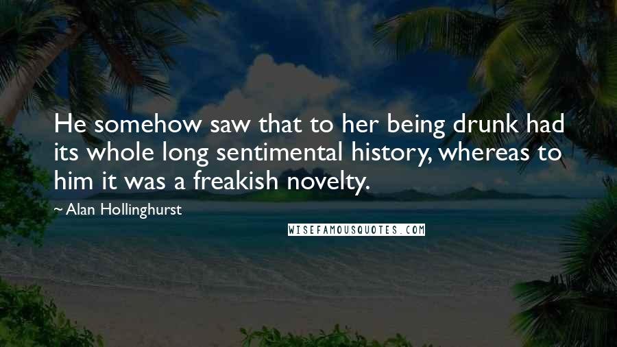 Alan Hollinghurst Quotes: He somehow saw that to her being drunk had its whole long sentimental history, whereas to him it was a freakish novelty.