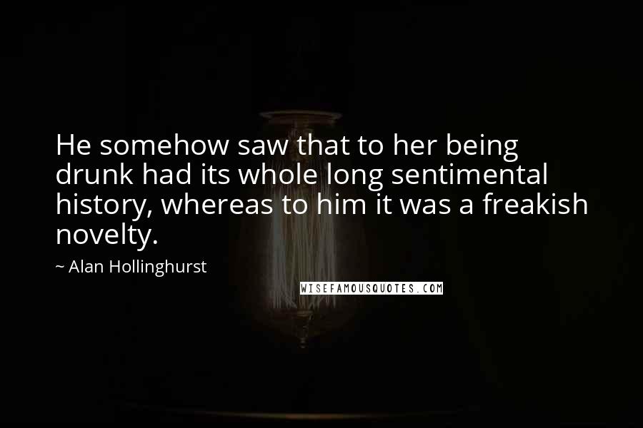 Alan Hollinghurst Quotes: He somehow saw that to her being drunk had its whole long sentimental history, whereas to him it was a freakish novelty.