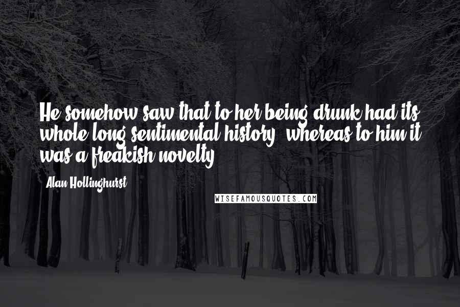 Alan Hollinghurst Quotes: He somehow saw that to her being drunk had its whole long sentimental history, whereas to him it was a freakish novelty.