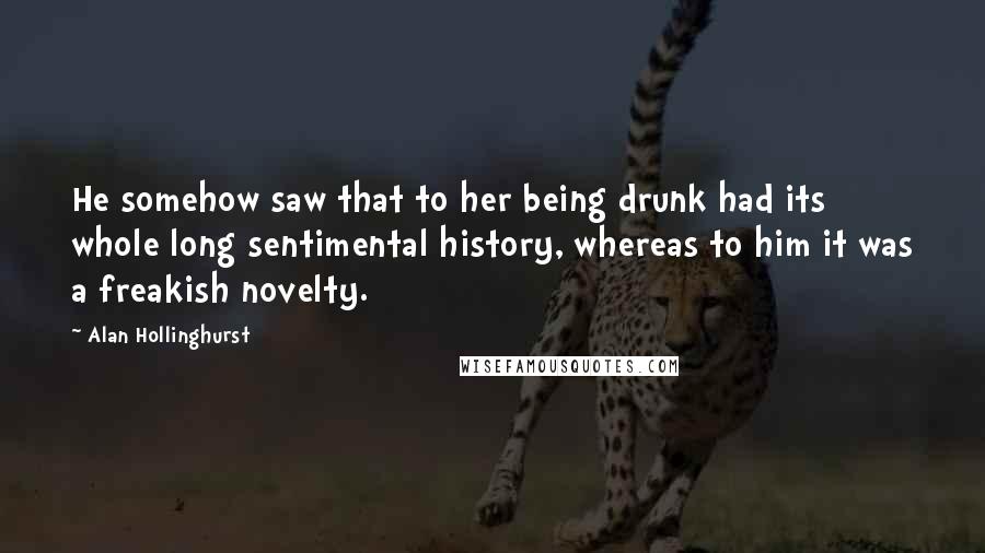 Alan Hollinghurst Quotes: He somehow saw that to her being drunk had its whole long sentimental history, whereas to him it was a freakish novelty.