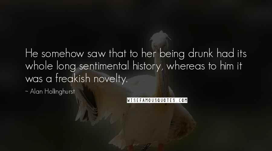 Alan Hollinghurst Quotes: He somehow saw that to her being drunk had its whole long sentimental history, whereas to him it was a freakish novelty.