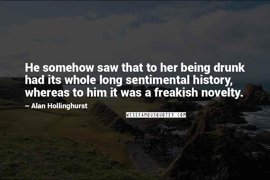 Alan Hollinghurst Quotes: He somehow saw that to her being drunk had its whole long sentimental history, whereas to him it was a freakish novelty.
