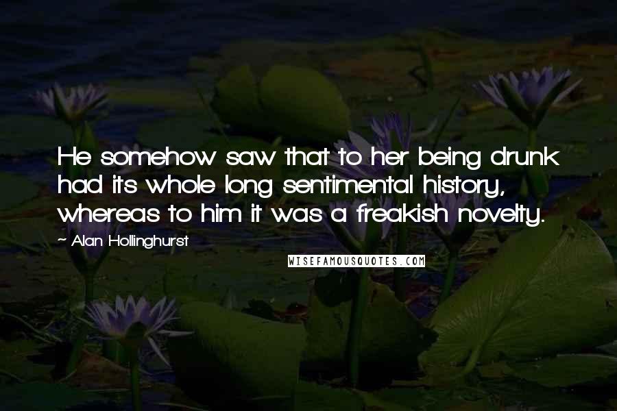 Alan Hollinghurst Quotes: He somehow saw that to her being drunk had its whole long sentimental history, whereas to him it was a freakish novelty.