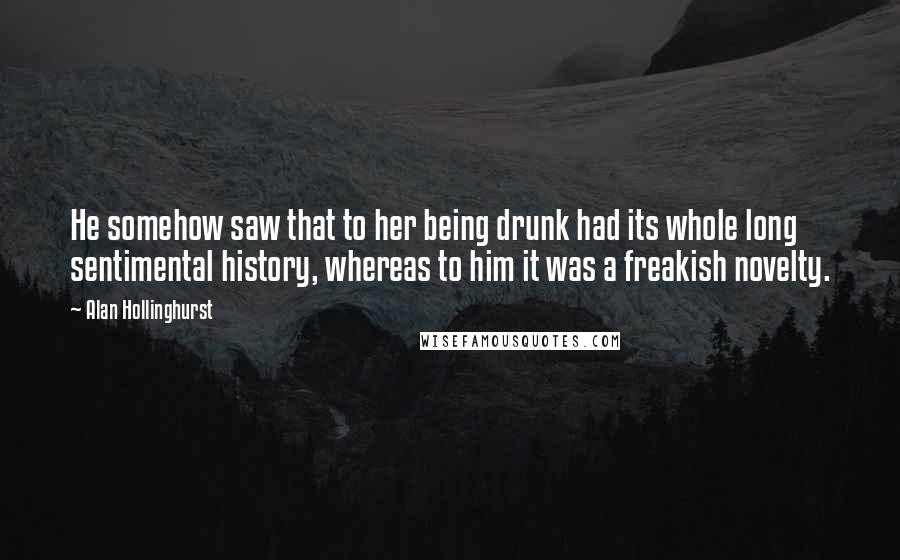 Alan Hollinghurst Quotes: He somehow saw that to her being drunk had its whole long sentimental history, whereas to him it was a freakish novelty.