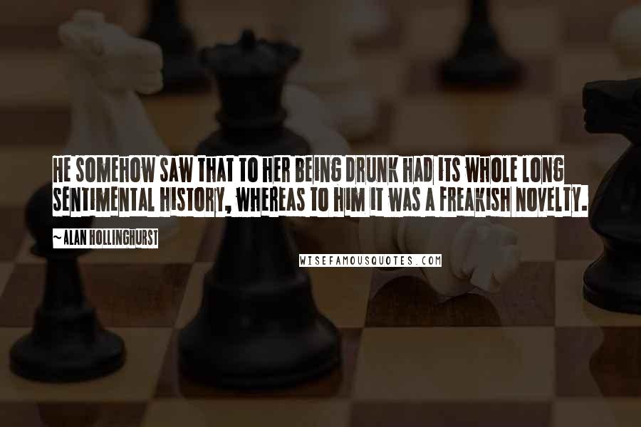 Alan Hollinghurst Quotes: He somehow saw that to her being drunk had its whole long sentimental history, whereas to him it was a freakish novelty.