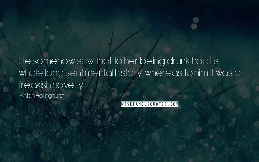 Alan Hollinghurst Quotes: He somehow saw that to her being drunk had its whole long sentimental history, whereas to him it was a freakish novelty.