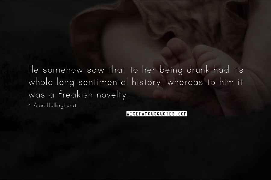 Alan Hollinghurst Quotes: He somehow saw that to her being drunk had its whole long sentimental history, whereas to him it was a freakish novelty.