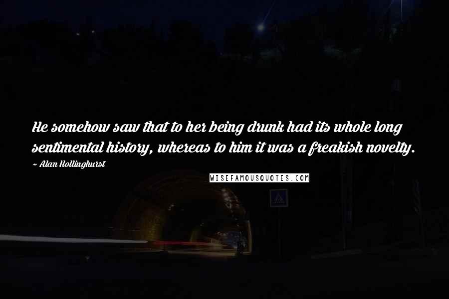 Alan Hollinghurst Quotes: He somehow saw that to her being drunk had its whole long sentimental history, whereas to him it was a freakish novelty.