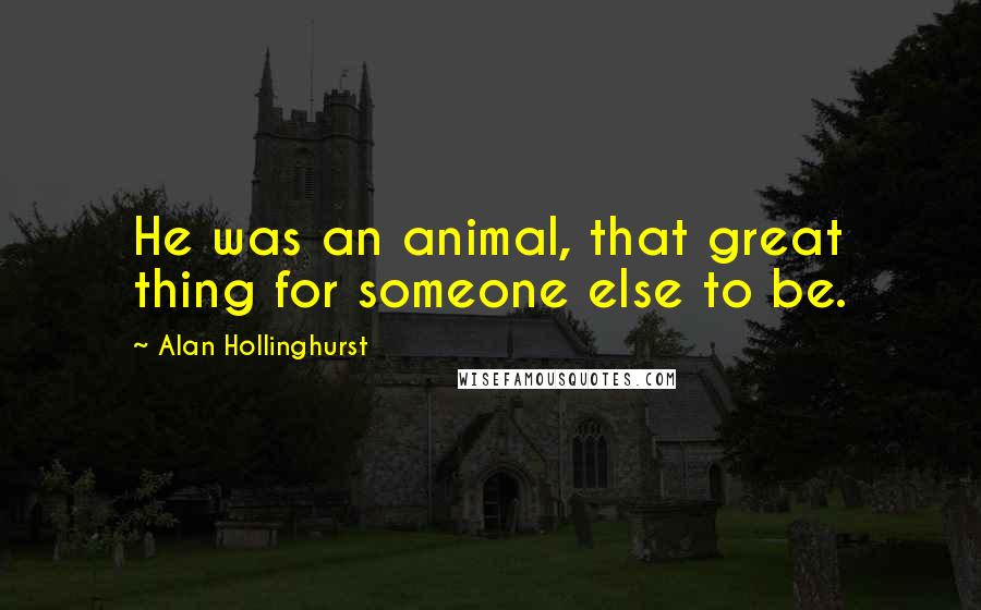 Alan Hollinghurst Quotes: He was an animal, that great thing for someone else to be.