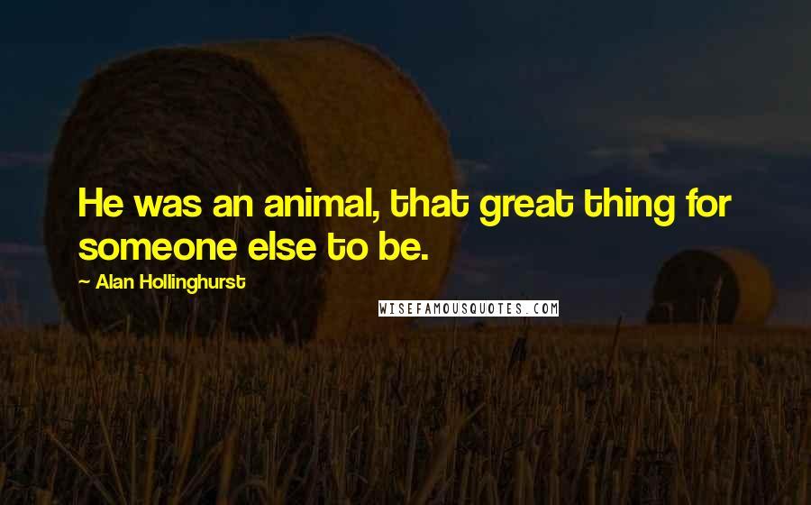 Alan Hollinghurst Quotes: He was an animal, that great thing for someone else to be.