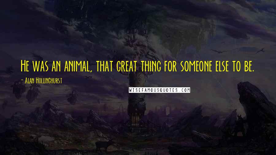 Alan Hollinghurst Quotes: He was an animal, that great thing for someone else to be.