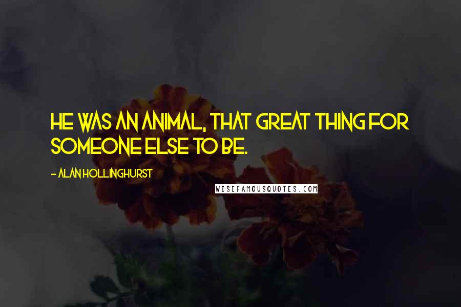 Alan Hollinghurst Quotes: He was an animal, that great thing for someone else to be.