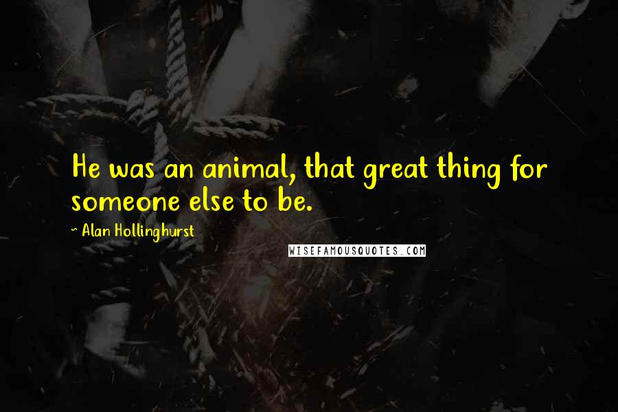 Alan Hollinghurst Quotes: He was an animal, that great thing for someone else to be.