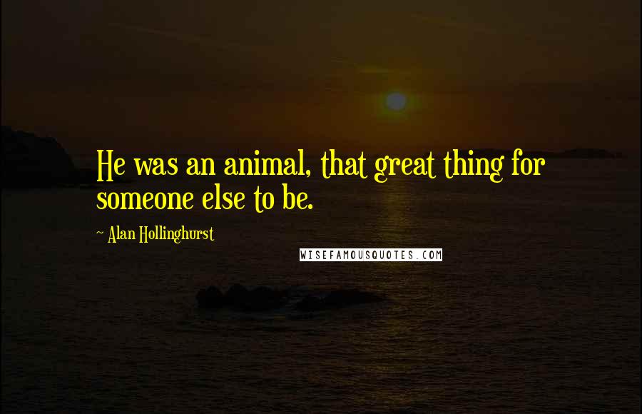 Alan Hollinghurst Quotes: He was an animal, that great thing for someone else to be.
