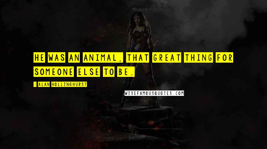 Alan Hollinghurst Quotes: He was an animal, that great thing for someone else to be.