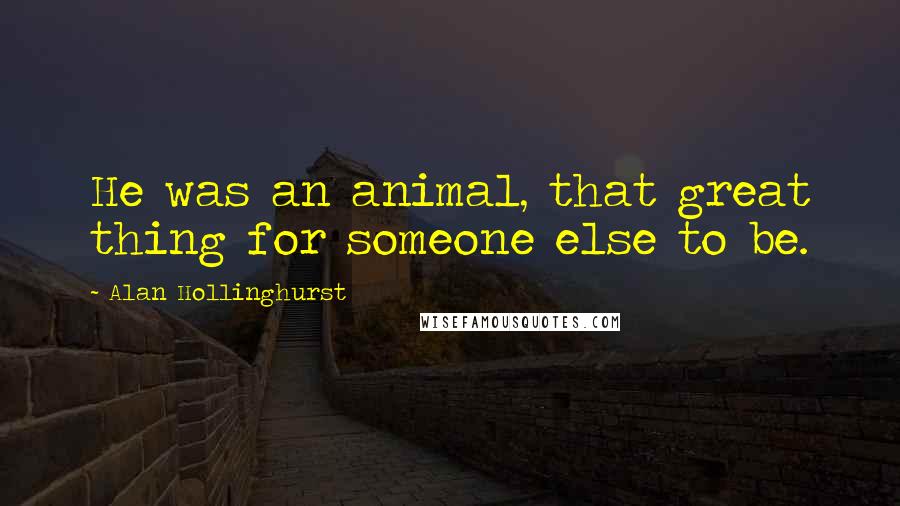 Alan Hollinghurst Quotes: He was an animal, that great thing for someone else to be.