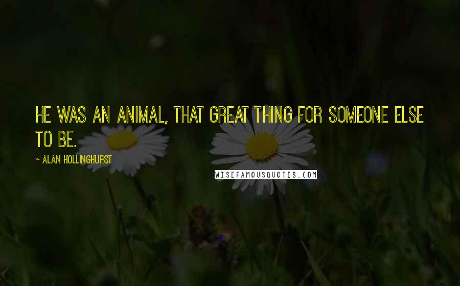 Alan Hollinghurst Quotes: He was an animal, that great thing for someone else to be.