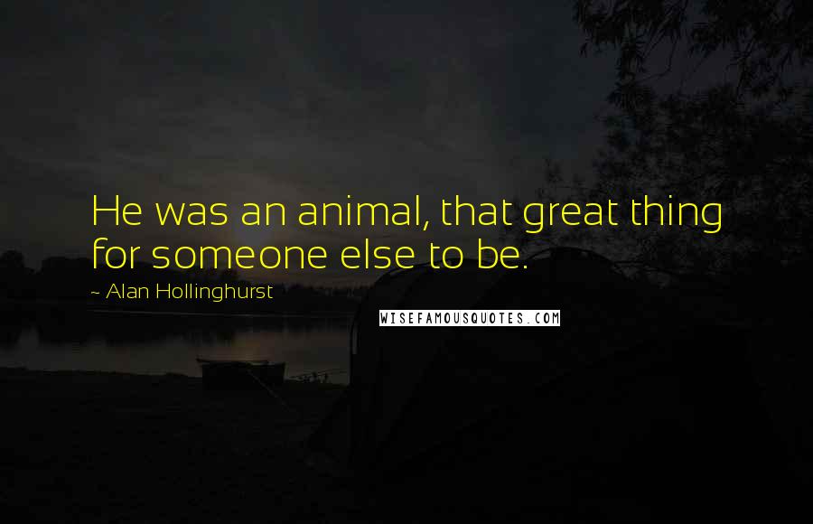 Alan Hollinghurst Quotes: He was an animal, that great thing for someone else to be.