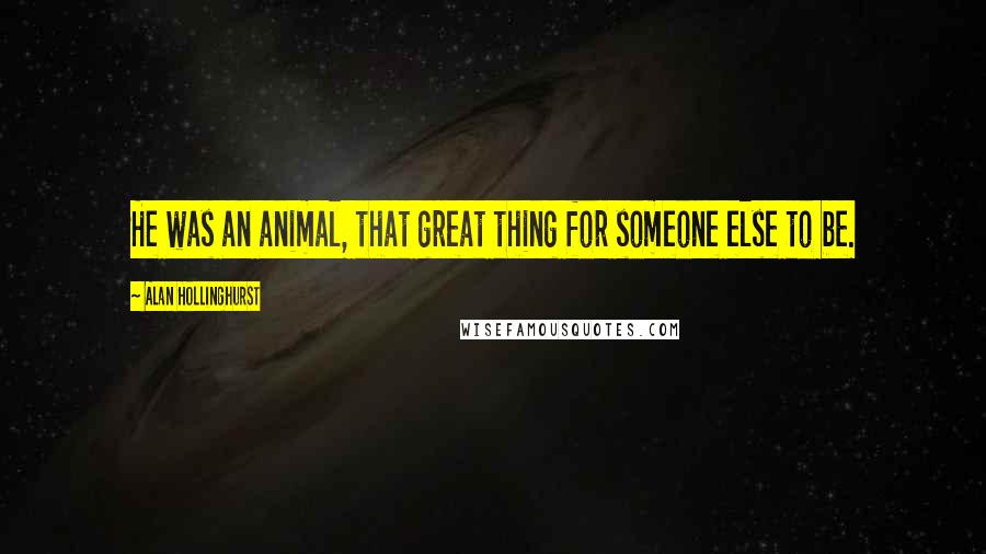 Alan Hollinghurst Quotes: He was an animal, that great thing for someone else to be.