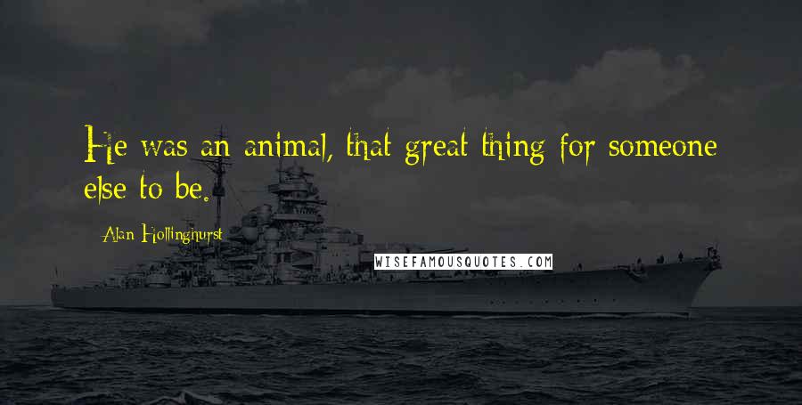 Alan Hollinghurst Quotes: He was an animal, that great thing for someone else to be.