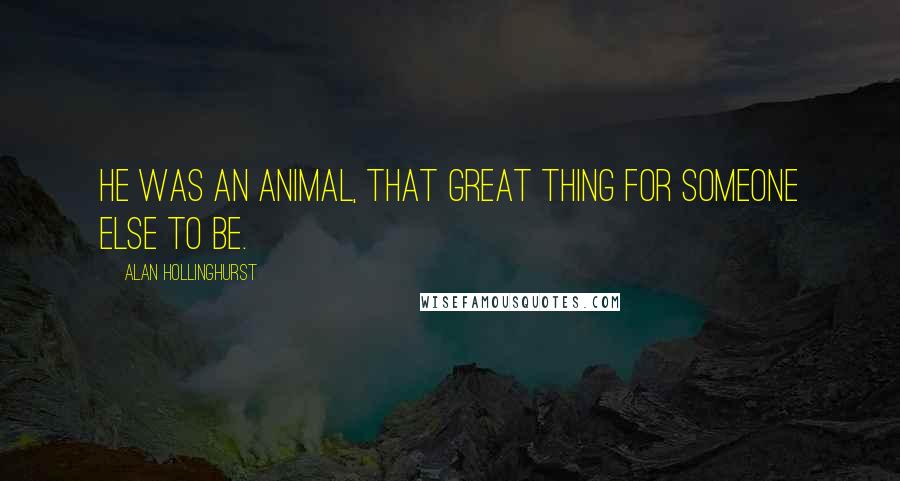 Alan Hollinghurst Quotes: He was an animal, that great thing for someone else to be.