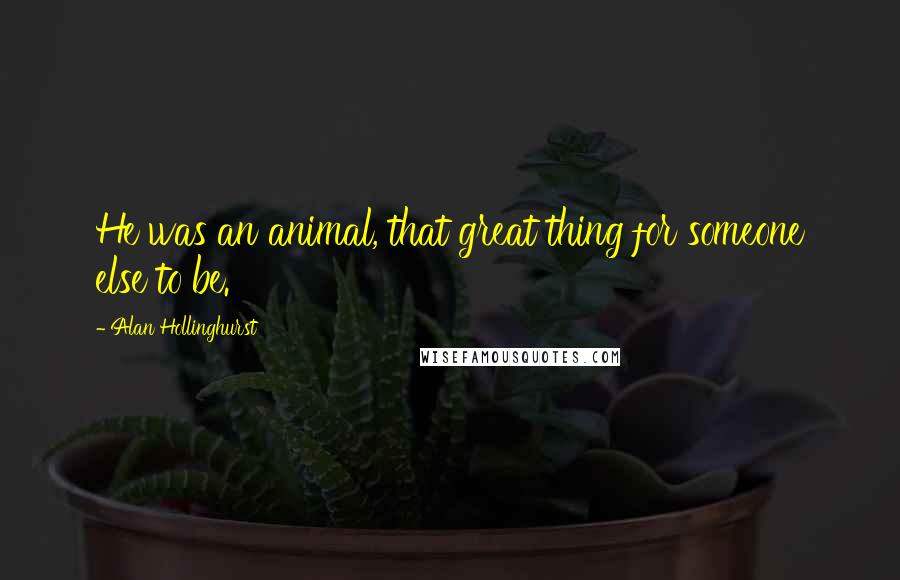 Alan Hollinghurst Quotes: He was an animal, that great thing for someone else to be.