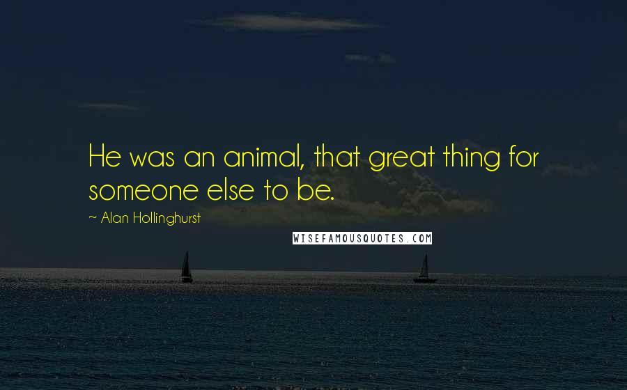 Alan Hollinghurst Quotes: He was an animal, that great thing for someone else to be.