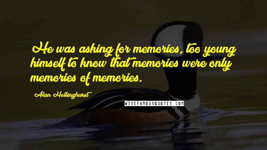 Alan Hollinghurst Quotes: He was asking for memories, too young himself to know that memories were only memories of memories.