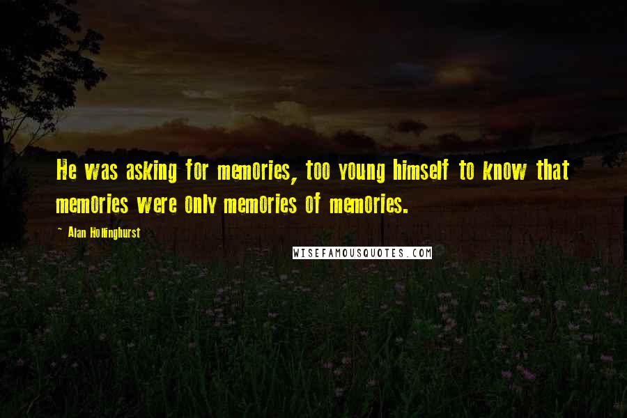 Alan Hollinghurst Quotes: He was asking for memories, too young himself to know that memories were only memories of memories.