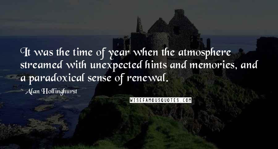 Alan Hollinghurst Quotes: It was the time of year when the atmosphere streamed with unexpected hints and memories, and a paradoxical sense of renewal.