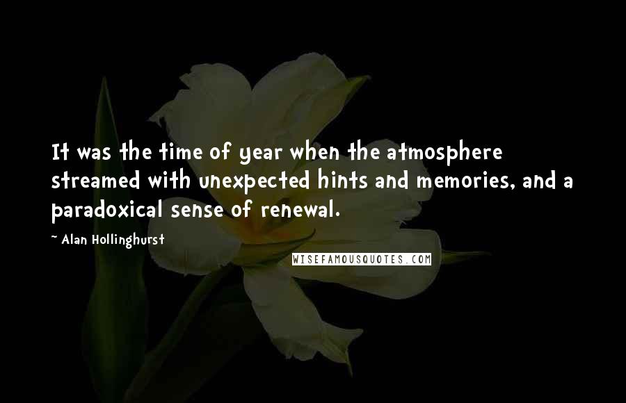 Alan Hollinghurst Quotes: It was the time of year when the atmosphere streamed with unexpected hints and memories, and a paradoxical sense of renewal.