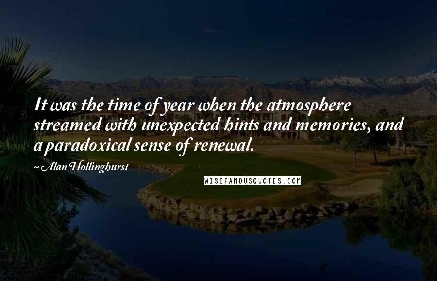 Alan Hollinghurst Quotes: It was the time of year when the atmosphere streamed with unexpected hints and memories, and a paradoxical sense of renewal.