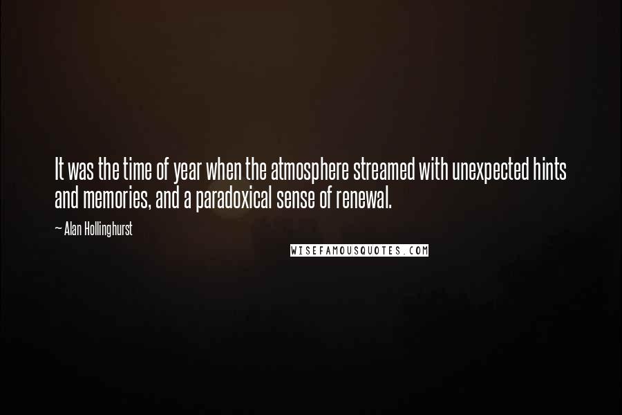 Alan Hollinghurst Quotes: It was the time of year when the atmosphere streamed with unexpected hints and memories, and a paradoxical sense of renewal.