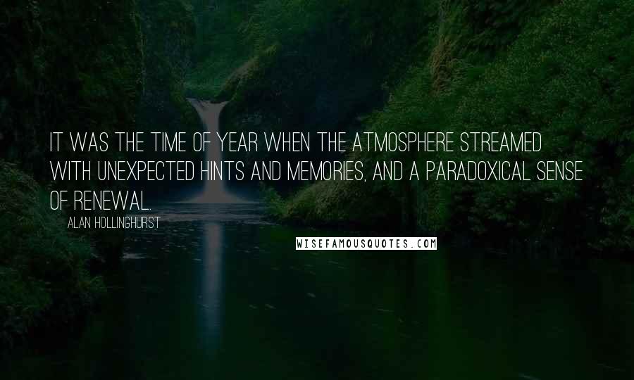 Alan Hollinghurst Quotes: It was the time of year when the atmosphere streamed with unexpected hints and memories, and a paradoxical sense of renewal.