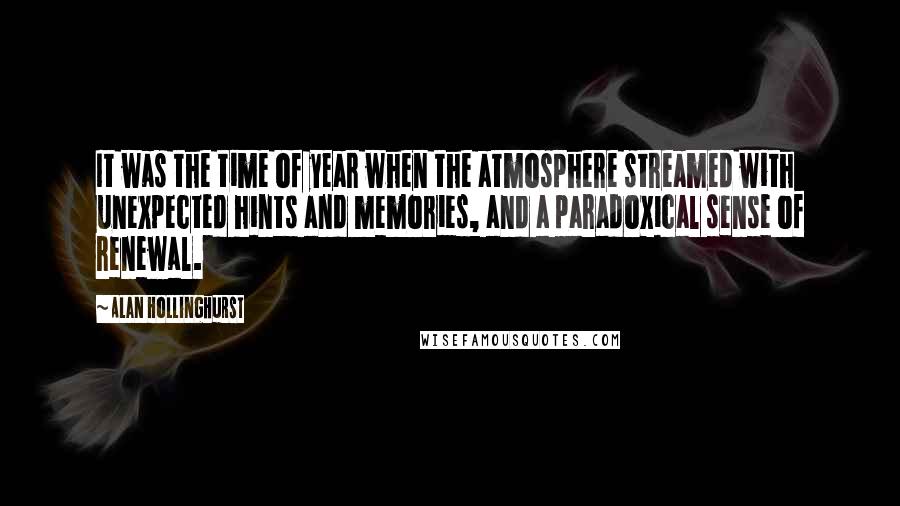 Alan Hollinghurst Quotes: It was the time of year when the atmosphere streamed with unexpected hints and memories, and a paradoxical sense of renewal.