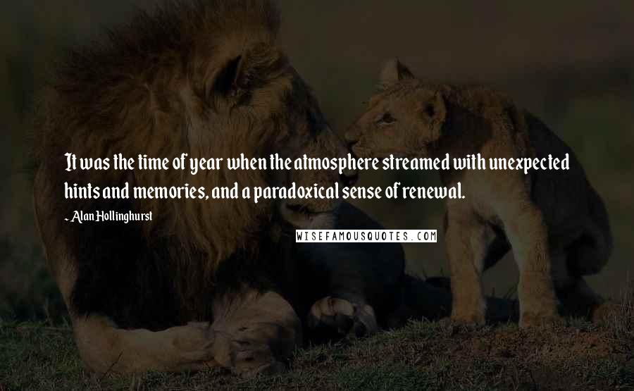 Alan Hollinghurst Quotes: It was the time of year when the atmosphere streamed with unexpected hints and memories, and a paradoxical sense of renewal.