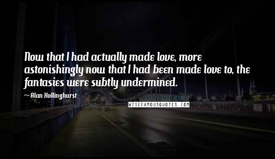 Alan Hollinghurst Quotes: Now that I had actually made love, more astonishingly now that I had been made love to, the fantasies were subtly undermined.