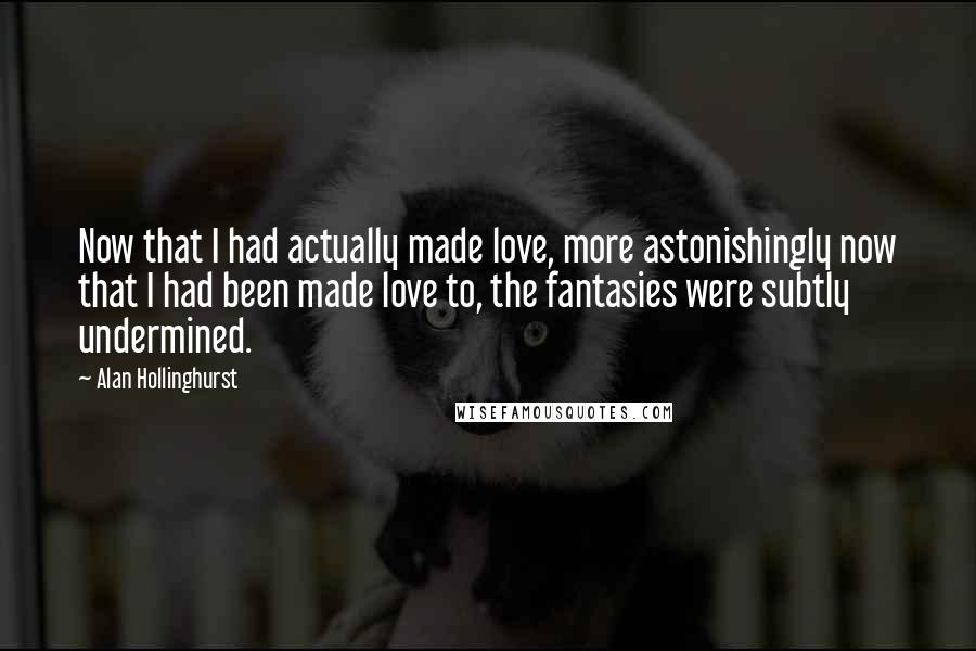 Alan Hollinghurst Quotes: Now that I had actually made love, more astonishingly now that I had been made love to, the fantasies were subtly undermined.