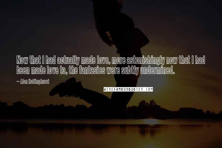 Alan Hollinghurst Quotes: Now that I had actually made love, more astonishingly now that I had been made love to, the fantasies were subtly undermined.