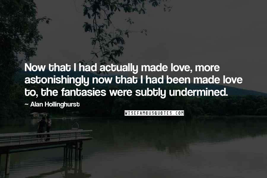 Alan Hollinghurst Quotes: Now that I had actually made love, more astonishingly now that I had been made love to, the fantasies were subtly undermined.