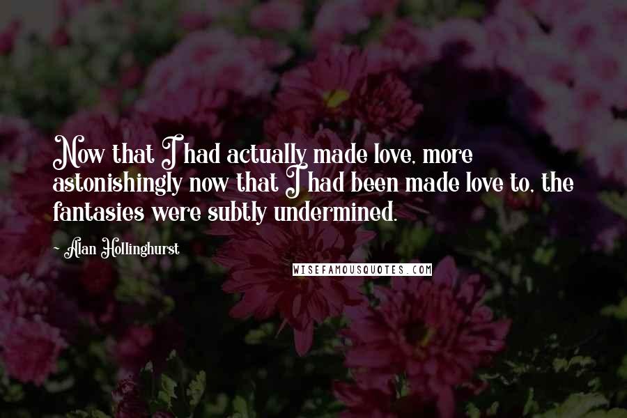 Alan Hollinghurst Quotes: Now that I had actually made love, more astonishingly now that I had been made love to, the fantasies were subtly undermined.