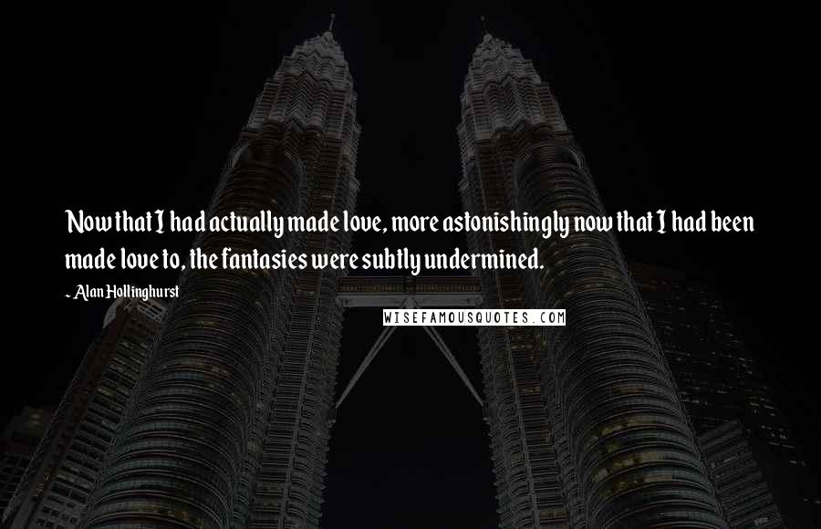 Alan Hollinghurst Quotes: Now that I had actually made love, more astonishingly now that I had been made love to, the fantasies were subtly undermined.