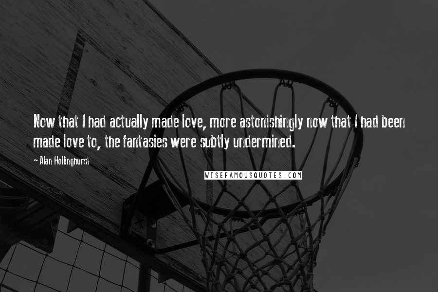 Alan Hollinghurst Quotes: Now that I had actually made love, more astonishingly now that I had been made love to, the fantasies were subtly undermined.