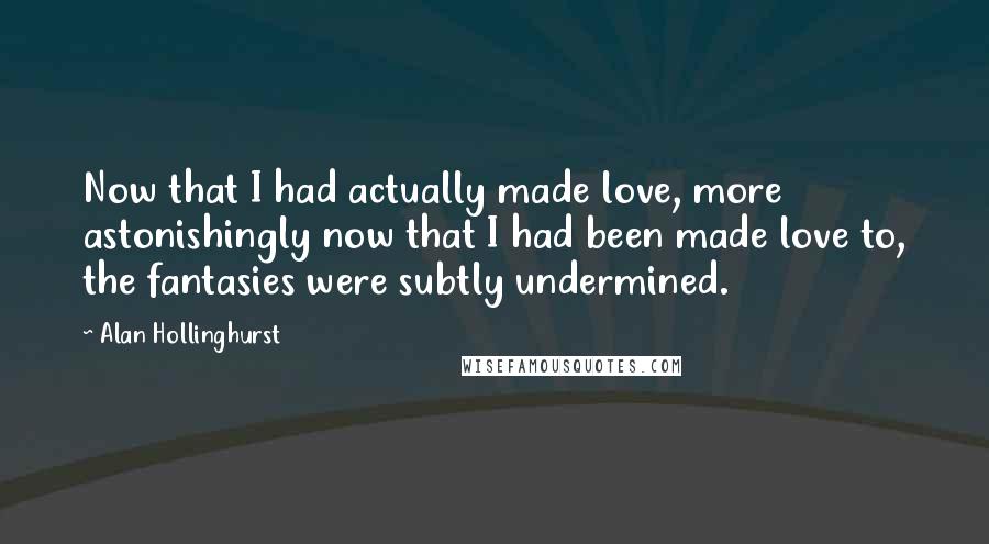 Alan Hollinghurst Quotes: Now that I had actually made love, more astonishingly now that I had been made love to, the fantasies were subtly undermined.