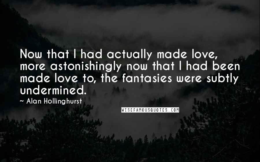 Alan Hollinghurst Quotes: Now that I had actually made love, more astonishingly now that I had been made love to, the fantasies were subtly undermined.