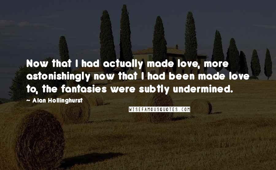 Alan Hollinghurst Quotes: Now that I had actually made love, more astonishingly now that I had been made love to, the fantasies were subtly undermined.